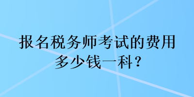 报名税务师考试的费用多少钱一科? 报名税务师考试的费用多少钱一科?