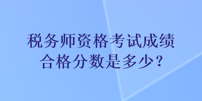 税务师资格考试成绩合格分数是多少？