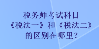税务师考试科目《税法一》和《税法二》的区别在哪里？