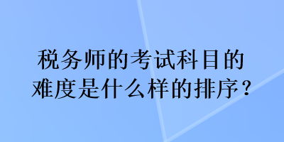 税务师的考试科目的难度是什么样的排序? 税务师的考试科目的难度是什么样的排序?
