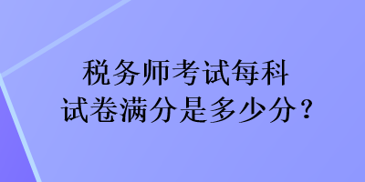 税务师考试每科试卷满分是多少分? 税务师考试每科试卷满分是多少分?
