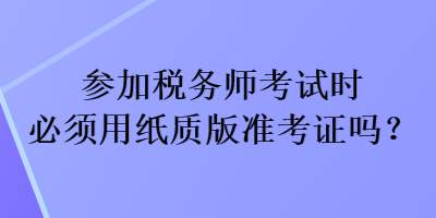参加税务师考试时必须用纸质版准考证吗? 参加税务师考试时必须用纸质版准考证吗?