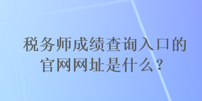 税务师成绩查询入口的官网网址是什么？