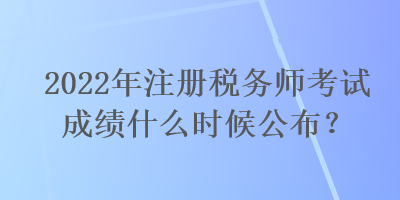 2022年注册税务师考试成绩什么时候公布？