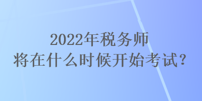 2022年税务师将在什么时候开始考试？