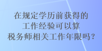 在规定学历前获得的工作经验可以算税务师相关工作年限吗？