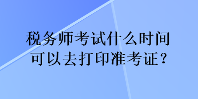 税务师考试什么时间可以去打印准考证？