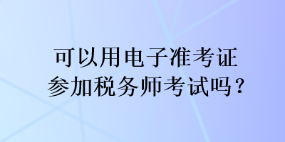 可以用电子准考证参加税务师考试吗？