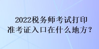2022税务师考试打印准考证入口在什么地方？