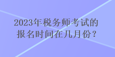 2023年税务师考试的报名时间在几月份? 2023年税务师考试的报名时间在几月份?