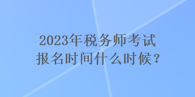 2023年税务师考试报名时间什么时候? 2023年税务师考试报名时间什么时候?