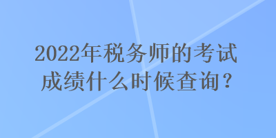 2022年税务师的考试成绩什么时候查询？