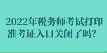 2022年税务师考试打印准考证入口关闭了吗? 2022年税务师考试打印准考证入口关闭了吗?