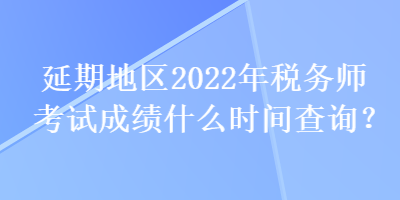 延期地区2022年税务师考试成绩什么时间查询？