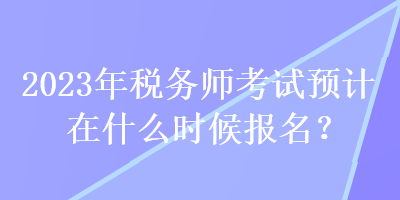 2023年税务师考试预计在什么时候报名? 2023年税务师考试预计在什么时候报名?