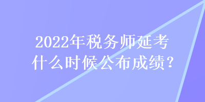 2022年税务师延考什么时候公布成绩？