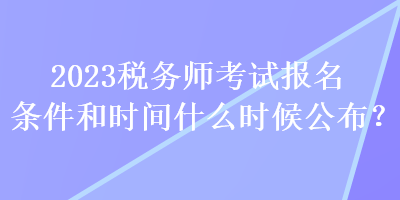 2023税务师考试报名条件和时间什么时候公布? 2023税务师考试报名条件和时间什么时候公布?