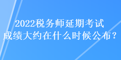 2022税务师延期考试成绩大约在什么时候公布? 2022税务师延期考试成绩大约在什么时候公布?