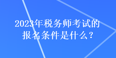 2023年税务师考试的报名条件是什么? 2023年税务师考试的报名条件是什么?