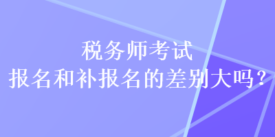 税务师考试报名和补报名的差别大吗? 税务师考试报名和补报名的差别大吗?