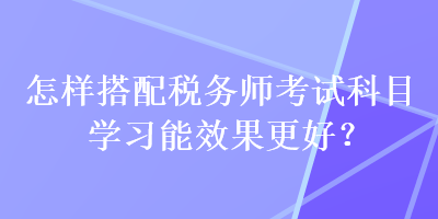 怎样搭配税务师考试科目学习能效果更好？