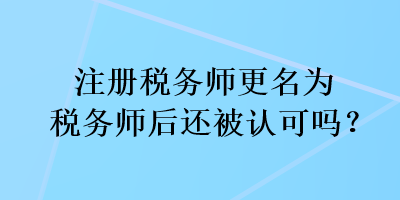 注册税务师更名为税务师后还被认可吗？