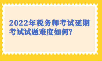 2022税务师延期考试试题难度 2022税务师延期考试试题难度