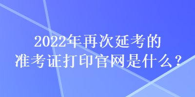 2022年再次延考的准考证打印官网是什么？