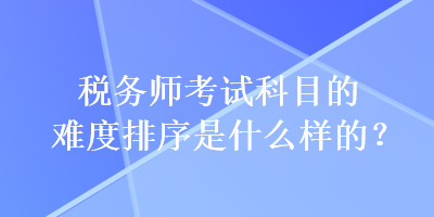税务师考试科目的难度排序是什么样的？