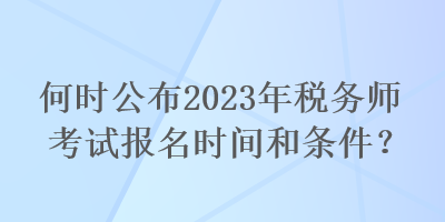 何时公布2023年税务师考试报名时间和条件? 何时公布2023年税务师考试报名时间和条件?