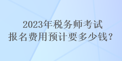 2023年税务师考试报名费用预计要多少钱? 2023年税务师考试报名费用预计要多少钱?