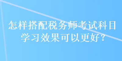 怎样搭配税务师考试科目学习效果可以更好？
