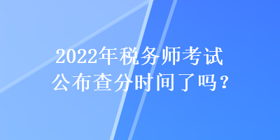 2022年税务师考试公布查分时间了吗? 2022年税务师考试公布查分时间了吗?