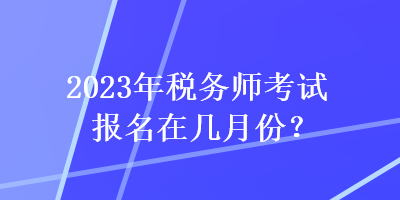 2023年税务师考试报名在几月份? 2023年税务师考试报名在几月份?