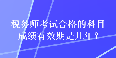 税务师考试合格的科目成绩有效期是几年? 税务师考试合格的科目成绩有效期是几年?