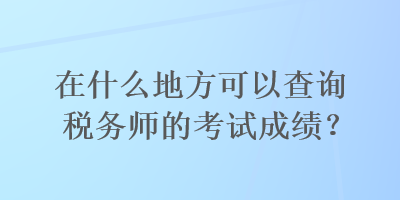 在什么地方可以查询税务师的考试成绩？
