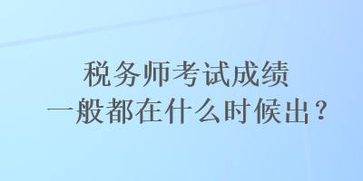 税务师考试成绩一般都在什么时候出？
