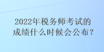 2022年税务师考试的成绩什么时候会公布？