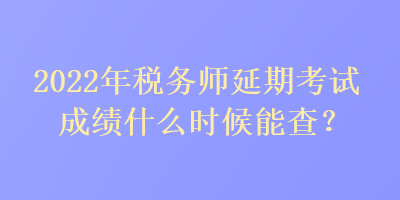 2022年税务师延期考试成绩什么时候能查？