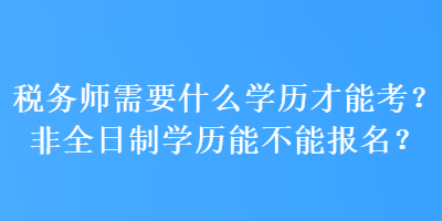 税务师需要什么学历才能考?非全日制学历能不能报名? 税务师需要什么学历才能考?非全日制学历能不能报名?