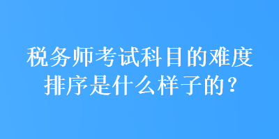 税务师考试科目的难度排序是什么样子的？