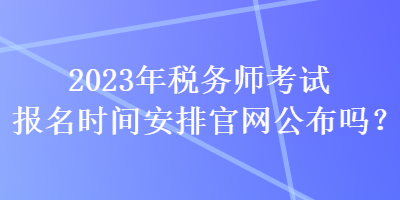 2023年税务师考试报名时间安排官网公布吗? 2023年税务师考试报名时间安排官网公布吗?