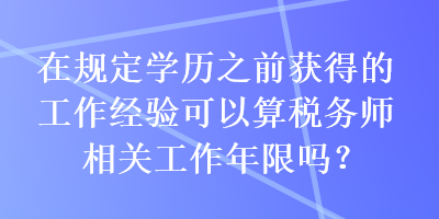 在规定学历之前获得的工作经验可以算税务师相关工作年限吗？