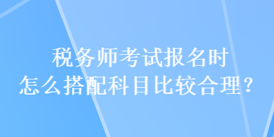 税务师考试报名时怎么搭配科目比较合理? 税务师考试报名时怎么搭配科目比较合理?