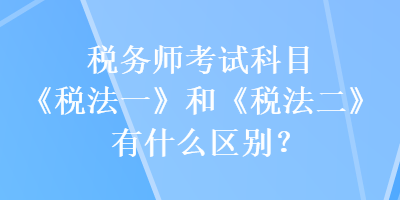 税务师考试科目《税法一》和《税法二》有什么区别？