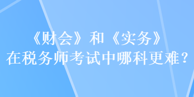 《财会》和《实务》在税务师考试中哪科更难？