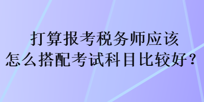 打算报考税务师应该怎么搭配考试科目比较好? 打算报考税务师应该怎么搭配考试科目比较好?