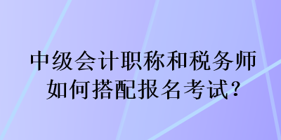 中级会计职称和税务师如何搭配报名考试? 中级会计职称和税务师如何搭配报名考试?