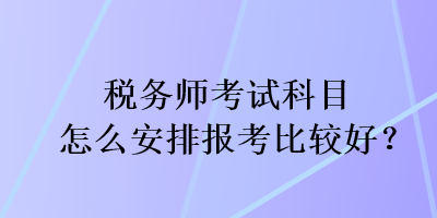 税务师考试科目怎么安排报考比较好? 税务师考试科目怎么安排报考比较好?