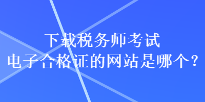 下载税务师考试电子合格证的网站是哪个？